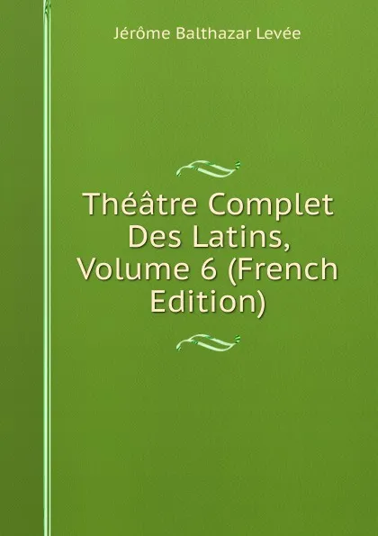 Обложка книги Theatre Complet Des Latins, Volume 6 (French Edition), Jérome Balthazar Levée