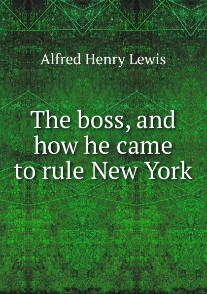 Обложка книги The boss, and how he came to rule New York, Alfred Henry Lewis