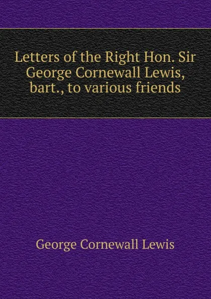 Обложка книги Letters of the Right Hon. Sir George Cornewall Lewis, bart., to various friends, George Cornewall Lewis