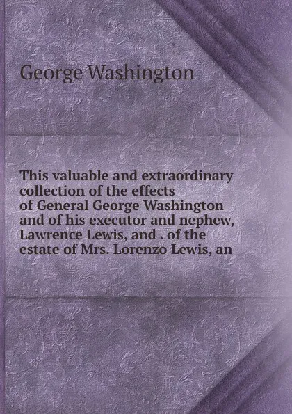 Обложка книги This valuable and extraordinary collection of the effects of General George Washington and of his executor and nephew, Lawrence Lewis, and . of the estate of Mrs. Lorenzo Lewis, an, George Washington
