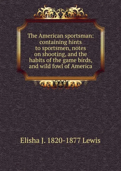 Обложка книги The American sportsman: containing hints to sportsmen, notes on shooting, and the habits of the game birds, and wild fowl of America, Elisha J. 1820-1877 Lewis