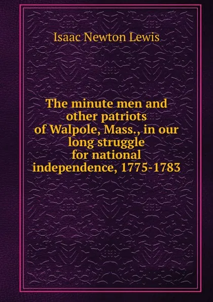 Обложка книги The minute men and other patriots of Walpole, Mass., in our long struggle for national independence, 1775-1783, Isaac Newton Lewis