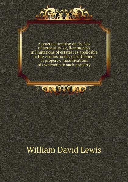 Обложка книги A practical treatise on the law of perpetuity; or, Remoteness in limitations of estates: as applicable to the various modes of settlement of property, . modifications of ownership in such property, William David Lewis