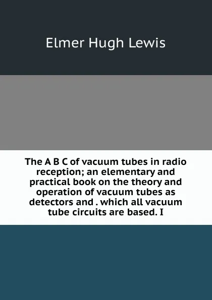 Обложка книги The A B C of vacuum tubes in radio reception; an elementary and practical book on the theory and operation of vacuum tubes as detectors and . which all vacuum tube circuits are based. I, Elmer Hugh Lewis