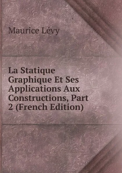 Обложка книги La Statique Graphique Et Ses Applications Aux Constructions, Part 2 (French Edition), Maurice Lévy