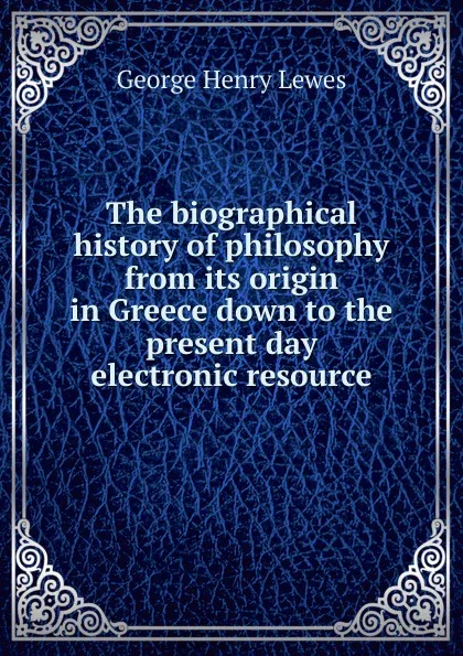 Обложка книги The biographical history of philosophy from its origin in Greece down to the present day electronic resource, George Henry Lewes