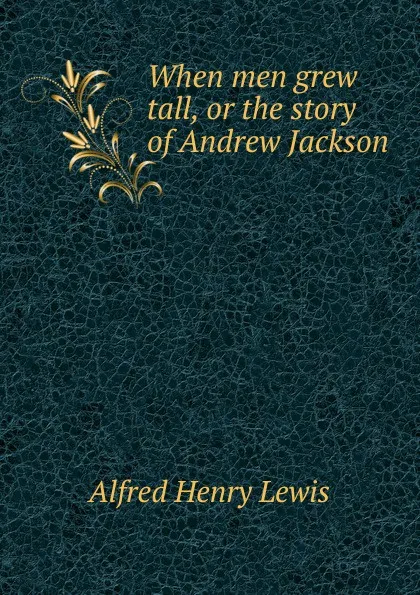 Обложка книги When men grew tall, or the story of Andrew Jackson, Alfred Henry Lewis