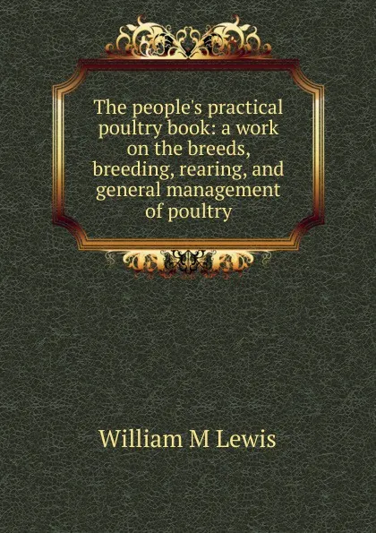 Обложка книги The people.s practical poultry book: a work on the breeds, breeding, rearing, and general management of poultry, William M Lewis