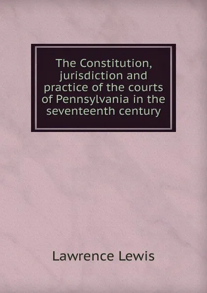 Обложка книги The Constitution, jurisdiction and practice of the courts of Pennsylvania in the seventeenth century, Lawrence Lewis