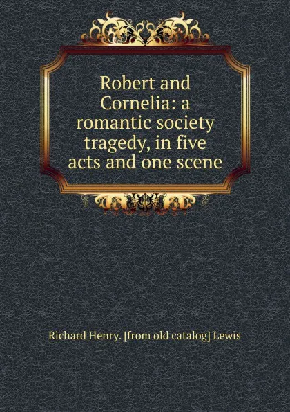 Обложка книги Robert and Cornelia: a romantic society tragedy, in five acts and one scene, Richard Henry. [from old catalog] Lewis