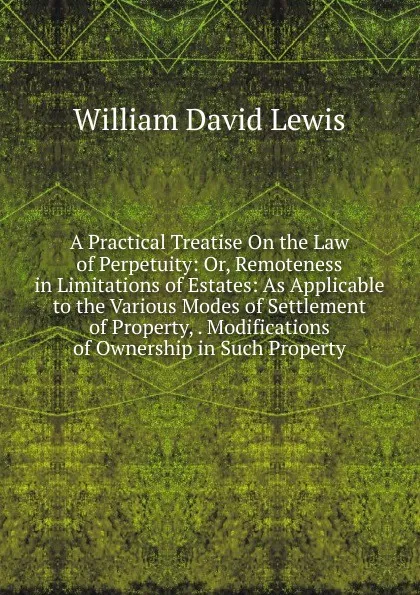 Обложка книги A Practical Treatise On the Law of Perpetuity: Or, Remoteness in Limitations of Estates: As Applicable to the Various Modes of Settlement of Property, . Modifications of Ownership in Such Property, William David Lewis