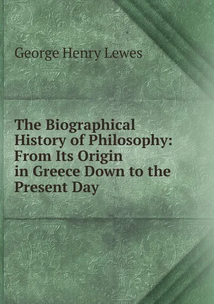 Обложка книги The Biographical History of Philosophy: From Its Origin in Greece Down to the Present Day, George Henry Lewes