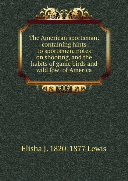 Обложка книги The American sportsman: containing hints to sportsmen, notes on shooting, and the habits of game birds and wild fowl of America, Elisha J. 1820-1877 Lewis