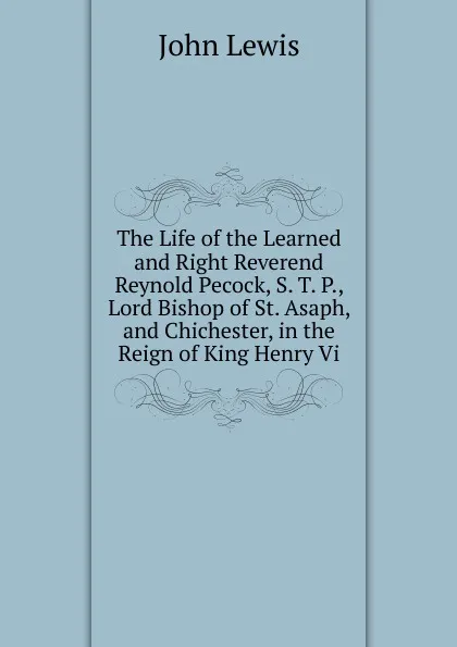 Обложка книги The Life of the Learned and Right Reverend Reynold Pecock, S. T. P., Lord Bishop of St. Asaph, and Chichester, in the Reign of King Henry Vi., John Lewis