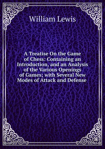 Обложка книги A Treatise On the Game of Chess: Containing an Introduction, and an Analysis of the Various Openings of Games; with Several New Modes of Attack and Defense ., William Lewis