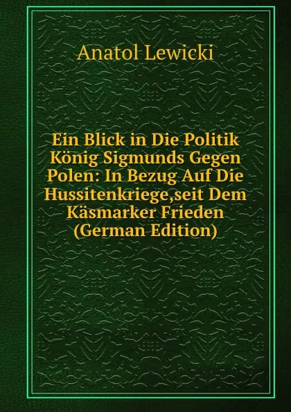 Обложка книги Ein Blick in Die Politik Konig Sigmunds Gegen Polen: In Bezug Auf Die Hussitenkriege,seit Dem Kasmarker Frieden (German Edition), Anatol Lewicki