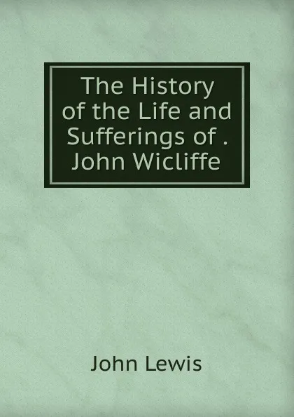 Обложка книги The History of the Life and Sufferings of . John Wicliffe, John Lewis