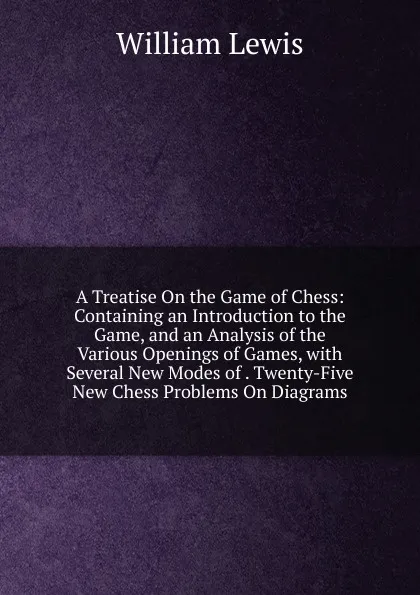 Обложка книги A Treatise On the Game of Chess: Containing an Introduction to the Game, and an Analysis of the Various Openings of Games, with Several New Modes of . Twenty-Five New Chess Problems On Diagrams, William Lewis