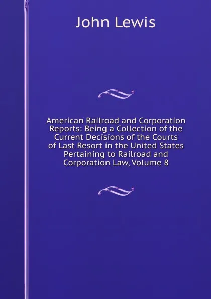 Обложка книги American Railroad and Corporation Reports: Being a Collection of the Current Decisions of the Courts of Last Resort in the United States Pertaining to Railroad and Corporation Law, Volume 8, John Lewis