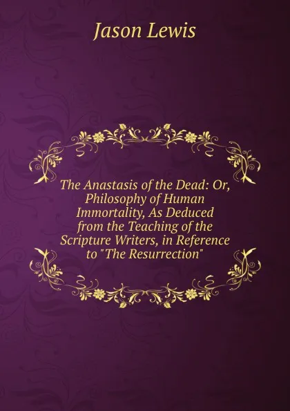 Обложка книги The Anastasis of the Dead: Or, Philosophy of Human Immortality, As Deduced from the Teaching of the Scripture Writers, in Reference to 