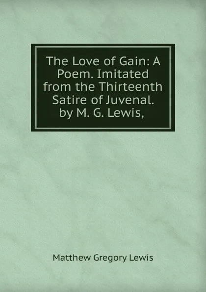 Обложка книги The Love of Gain: A Poem. Imitated from the Thirteenth Satire of Juvenal. by M. G. Lewis, ., Matthew Gregory Lewis