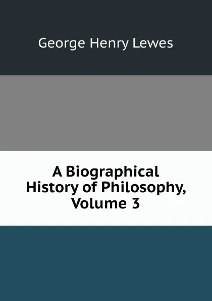 Обложка книги A Biographical History of Philosophy, Volume 3, George Henry Lewes