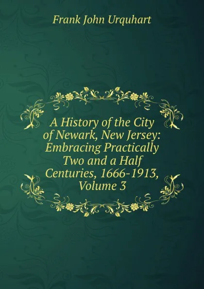 Обложка книги A History of the City of Newark, New Jersey: Embracing Practically Two and a Half Centuries, 1666-1913, Volume 3, Frank John Urquhart