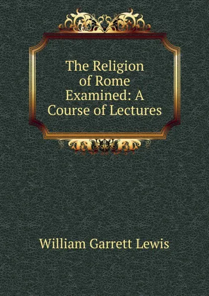 Обложка книги The Religion of Rome Examined: A Course of Lectures, William Garrett Lewis