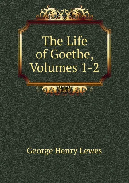 Обложка книги The Life of Goethe, Volumes 1-2, George Henry Lewes