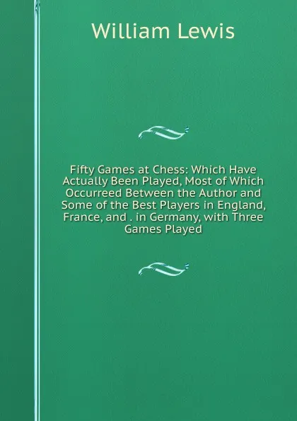 Обложка книги Fifty Games at Chess: Which Have Actually Been Played, Most of Which Occurreed Between the Author and Some of the Best Players in England, France, and . in Germany, with Three Games Played, William Lewis