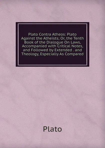 Обложка книги Plato Contra Atheos: Plato Against the Atheists; Or, the Tenth Book of the Dialogue On Laws, Accompanied with Critical Notes, and Followed by Extended . and Theology, Especially As Compared, Plato