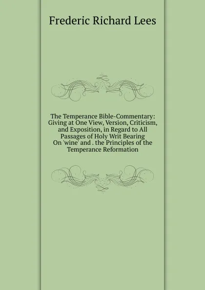 Обложка книги The Temperance Bible-Commentary: Giving at One View, Version, Criticism, and Exposition, in Regard to All Passages of Holy Writ Bearing On .wine. and . the Principles of the Temperance Reformation, Frederic Richard Lees