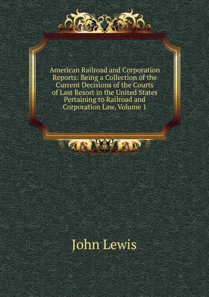 Обложка книги American Railroad and Corporation Reports: Being a Collection of the Current Decisions of the Courts of Last Resort in the United States Pertaining to Railroad and Corporation Law, Volume 1, John Lewis