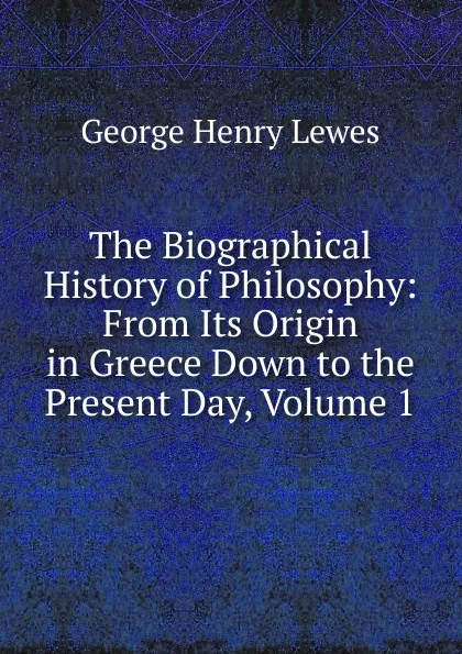 Обложка книги The Biographical History of Philosophy: From Its Origin in Greece Down to the Present Day, Volume 1, George Henry Lewes