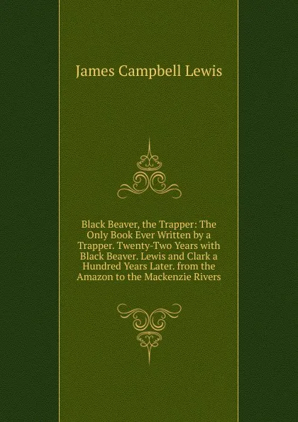 Обложка книги Black Beaver, the Trapper: The Only Book Ever Written by a Trapper. Twenty-Two Years with Black Beaver. Lewis and Clark a Hundred Years Later. from the Amazon to the Mackenzie Rivers, James Campbell Lewis