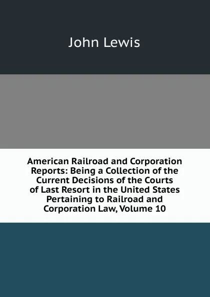 Обложка книги American Railroad and Corporation Reports: Being a Collection of the Current Decisions of the Courts of Last Resort in the United States Pertaining to Railroad and Corporation Law, Volume 10, John Lewis