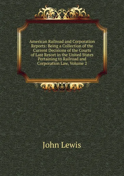 Обложка книги American Railroad and Corporation Reports: Being a Collection of the Current Decisions of the Courts of Last Resort in the United States Pertaining to Railroad and Corporation Law, Volume 2, John Lewis