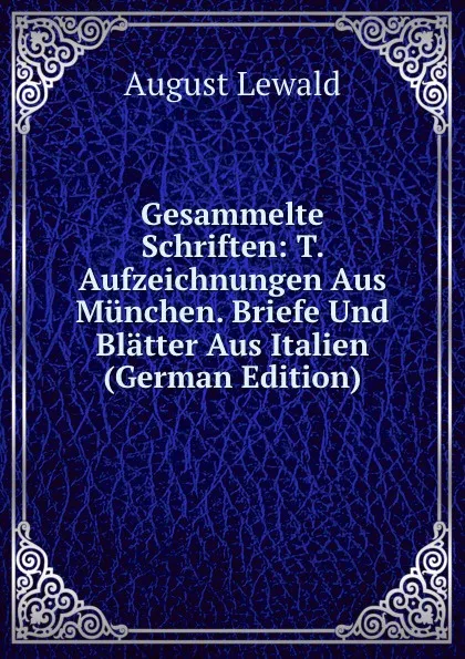 Обложка книги Gesammelte Schriften: T. Aufzeichnungen Aus Munchen. Briefe Und Blatter Aus Italien (German Edition), August Lewald