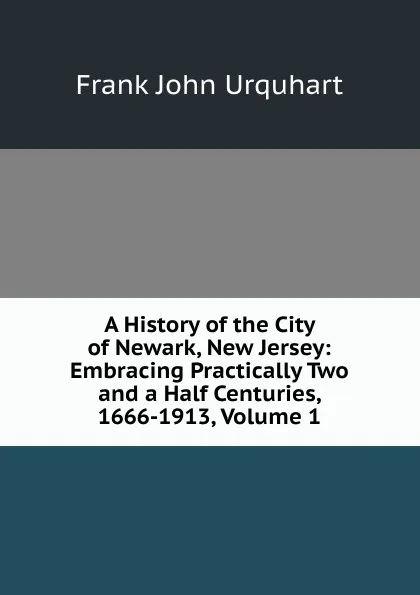 Обложка книги A History of the City of Newark, New Jersey: Embracing Practically Two and a Half Centuries, 1666-1913, Volume 1, Frank John Urquhart