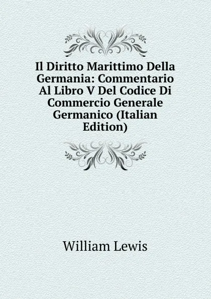 Обложка книги Il Diritto Marittimo Della Germania: Commentario Al Libro V Del Codice Di Commercio Generale Germanico (Italian Edition), William Lewis