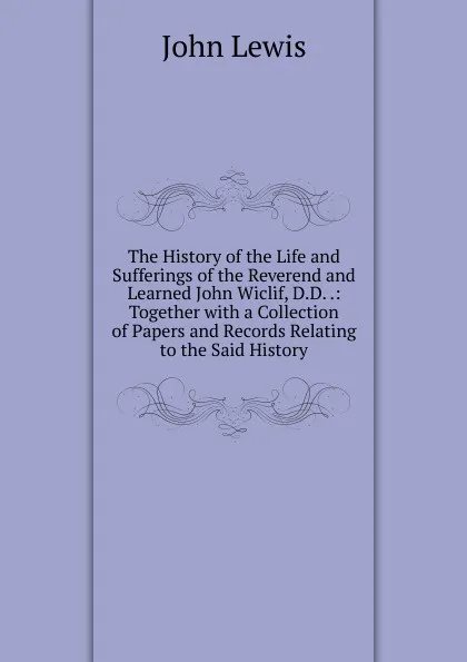 Обложка книги The History of the Life and Sufferings of the Reverend and Learned John Wiclif, D.D. .: Together with a Collection of Papers and Records Relating to the Said History, John Lewis