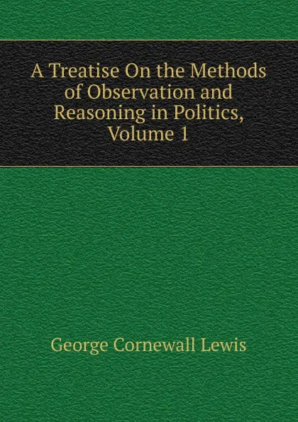 Обложка книги A Treatise On the Methods of Observation and Reasoning in Politics, Volume 1, George Cornewall Lewis