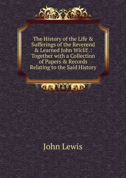 Обложка книги The History of the Life . Sufferings of the Reverend . Learned John Wiclif .: Together with a Collection of Papers . Records Relating to the Said History, John Lewis