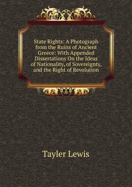 Обложка книги State Rights: A Photograph from the Ruins of Ancient Greece: With Appended Dissertations On the Ideas of Nationality, of Sovereignty, and the Right of Revolution, Tayler Lewis