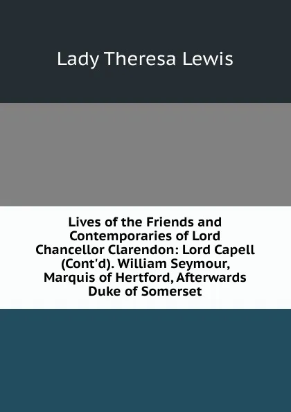 Обложка книги Lives of the Friends and Contemporaries of Lord Chancellor Clarendon: Lord Capell (Cont.d). William Seymour, Marquis of Hertford, Afterwards Duke of Somerset, Lady Theresa Lewis