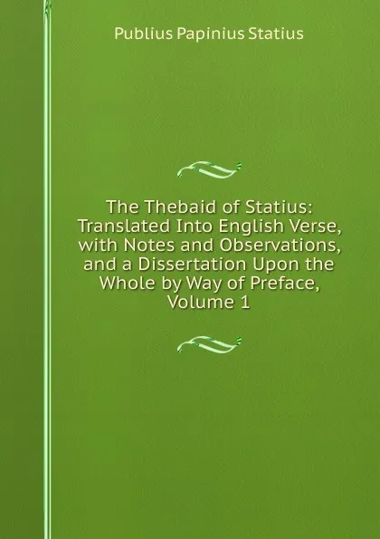 Обложка книги The Thebaid of Statius: Translated Into English Verse, with Notes and Observations, and a Dissertation Upon the Whole by Way of Preface, Volume 1, Publius Papinius Statius