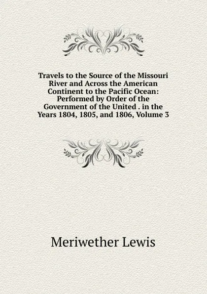 Обложка книги Travels to the Source of the Missouri River and Across the American Continent to the Pacific Ocean: Performed by Order of the Government of the United . in the Years 1804, 1805, and 1806, Volume 3, Meriwether Lewis