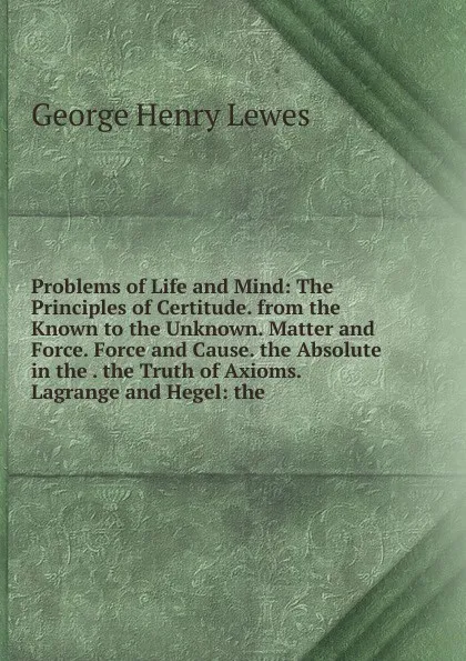 Обложка книги Problems of Life and Mind: The Principles of Certitude. from the Known to the Unknown. Matter and Force. Force and Cause. the Absolute in the . the Truth of Axioms. Lagrange and Hegel: the, George Henry Lewes