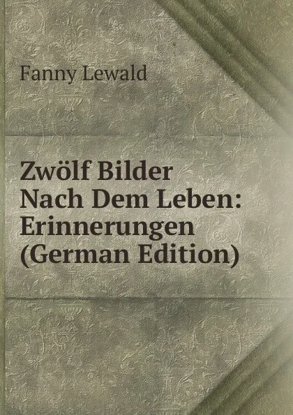 Обложка книги Zwolf Bilder Nach Dem Leben: Erinnerungen (German Edition), Fanny Lewald