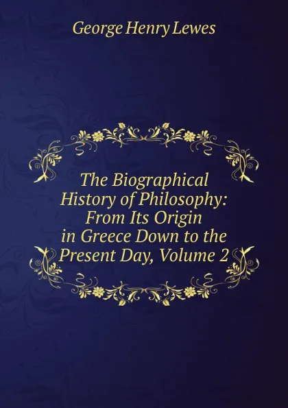 Обложка книги The Biographical History of Philosophy: From Its Origin in Greece Down to the Present Day, Volume 2, George Henry Lewes